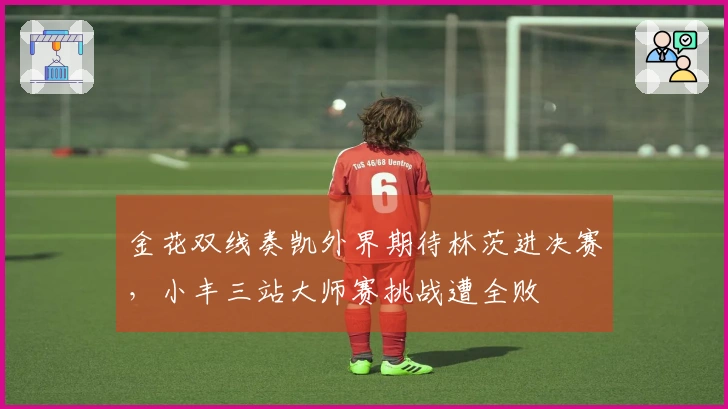 金花双线奏凯外界期待林茨进决赛，小丰三站大师赛挑战遭全败