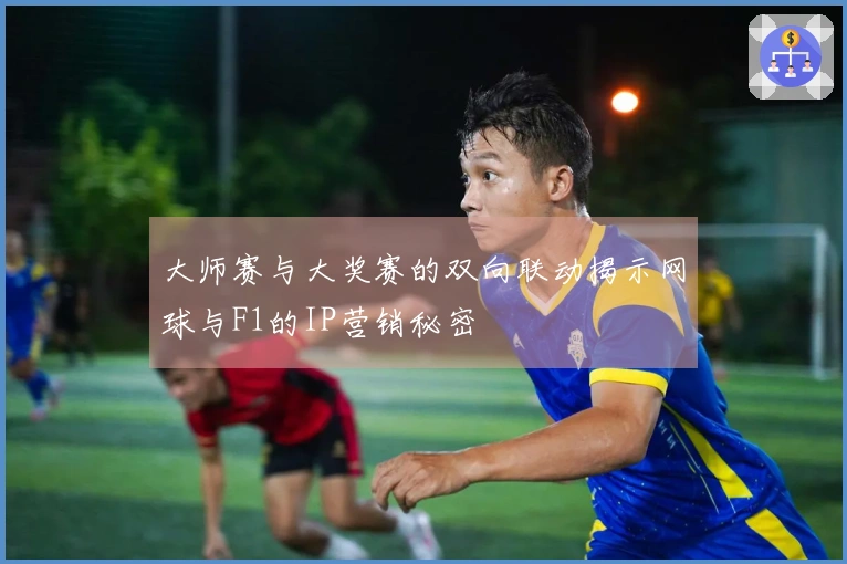 大师赛与大奖赛的双向联动揭示网球与F1的IP营销秘密