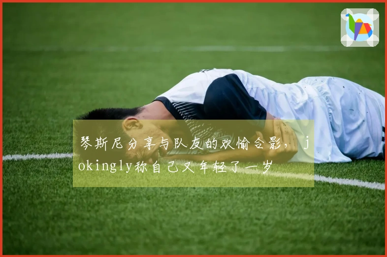 琴斯尼分享与队友的欢愉合影， jokingly称自己又年轻了一岁