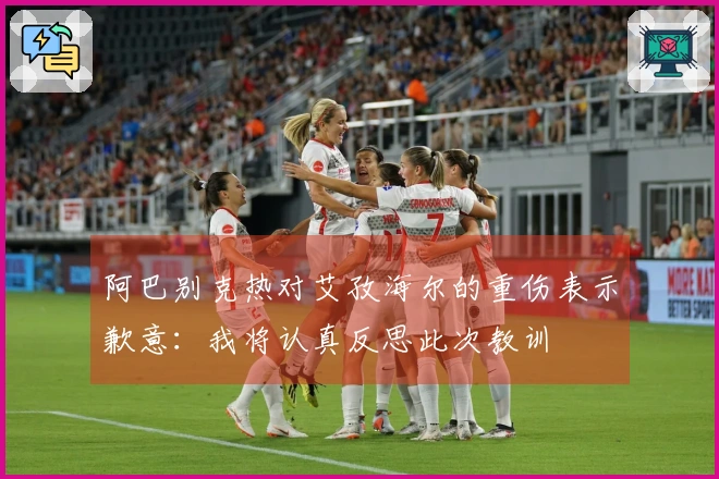 阿巴别克热对艾孜海尔的重伤表示歉意：我将认真反思此次教训