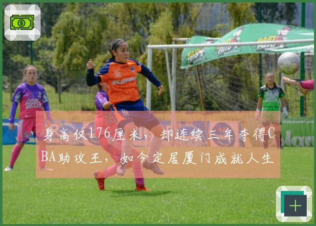 身高仅176厘米，却连续三年夺得CBA助攻王，如今定居厦门成就人生巅峰