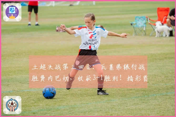 土超决战第三回合：瓦基弗银行战胜费内巴切，收获3-1胜利！精彩首局解说回顾已发布