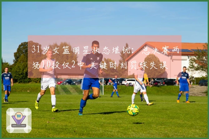 31岁女篮明星状态堪忧：总决赛两场10投仅2中 关键时刻罚球失误