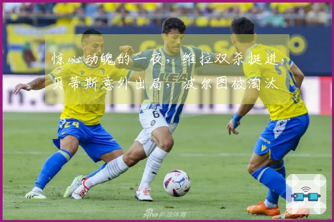 惊心动魄的一夜，维拉双杀挺进，贝蒂斯意外出局，波尔图被淘汰