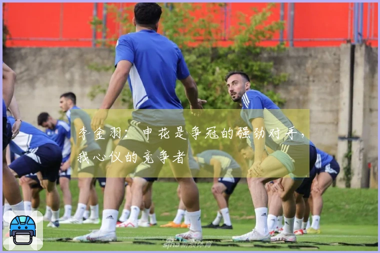 李金羽：申花是争冠的强劲对手，我心仪的竞争者