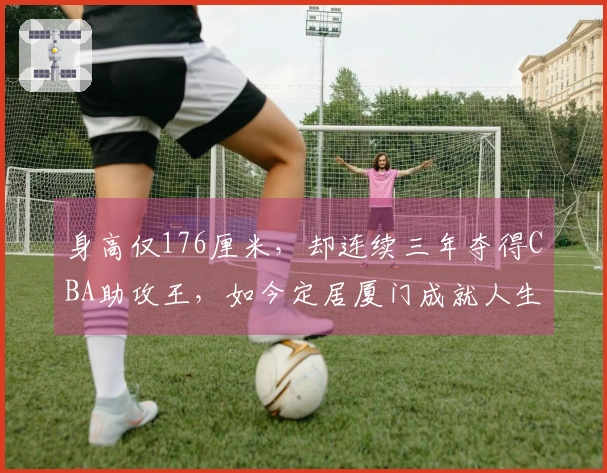 身高仅176厘米，却连续三年夺得CBA助攻王，如今定居厦门成就人生巅峰