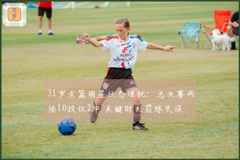 31岁女篮明星状态堪忧：总决赛两场10投仅2中 关键时刻罚球失误