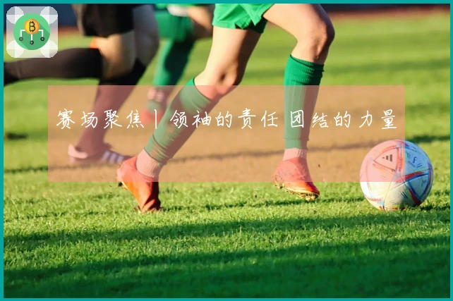 赛场聚焦丨领袖的责任 团结的力量