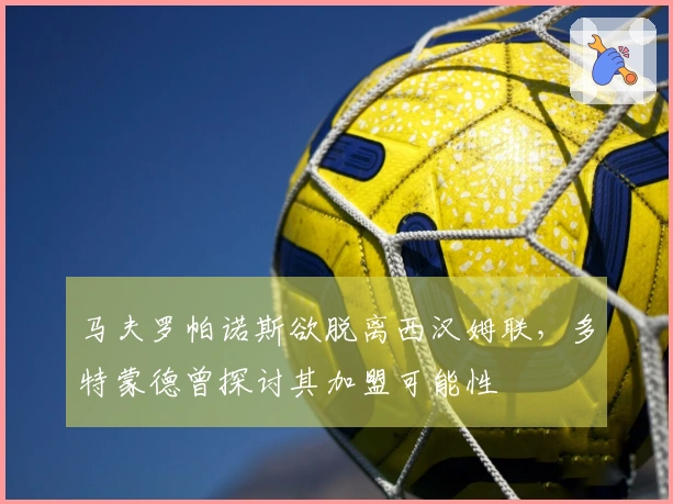 马夫罗帕诺斯欲脱离西汉姆联，多特蒙德曾探讨其加盟可能性