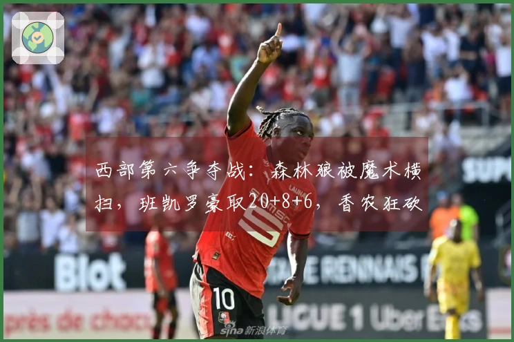 西部第六争夺战：森林狼被魔术横扫，班凯罗豪取20+8+6，香农狂砍33分