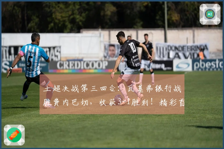 土超决战第三回合：瓦基弗银行战胜费内巴切，收获3-1胜利！精彩首局解说回顾已发布
