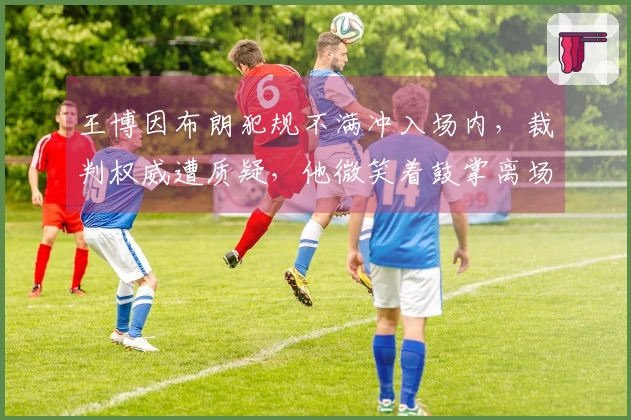 王博因布朗犯规不满冲入场内，裁判权威遭质疑，他微笑着鼓掌离场