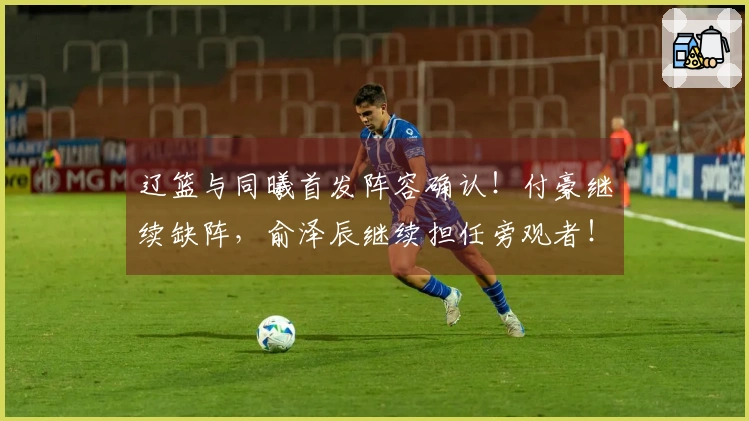 辽篮与同曦首发阵容确认！付豪继续缺阵，俞泽辰继续担任旁观者！